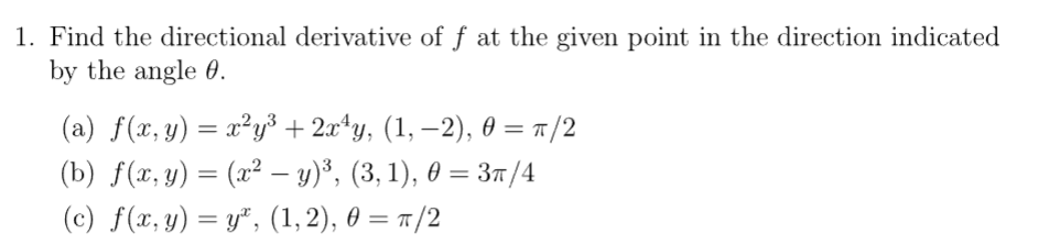 1. Find the directional derivative of ƒ at the given point in the direction indicated
by the angle 0.
(a) f(x, y) = x²y³ + 2x¹y, (1, −2), 0 = π/2
(b) f(x, y) = (x² − y)³, (3, 1), 0 = 3π/4
-
(c) f(x,y) = y, (1,2), 0 = π/2