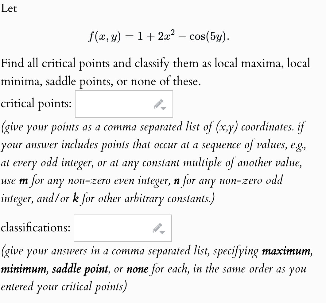 Let
f(x, y)=1+2x² - cos(5y).
Find all critical points and classify them as local maxima, local
minima, saddle points, or none of these.
critical points:
(give your points as a comma separated list of (x,y) coordinates. if
your answer includes points that occur at a sequence of values, e.g.,
at every odd integer, or at any constant multiple of another value,
use m for any non-zero even integer, n for any non-zero odd
integer, and/or k for other arbitrary constants.)
classifications:
D
(give your answers in a comma separated list, specifying maximum,
minimum, saddle point, or none for each, in the same order as you
entered your critical points)