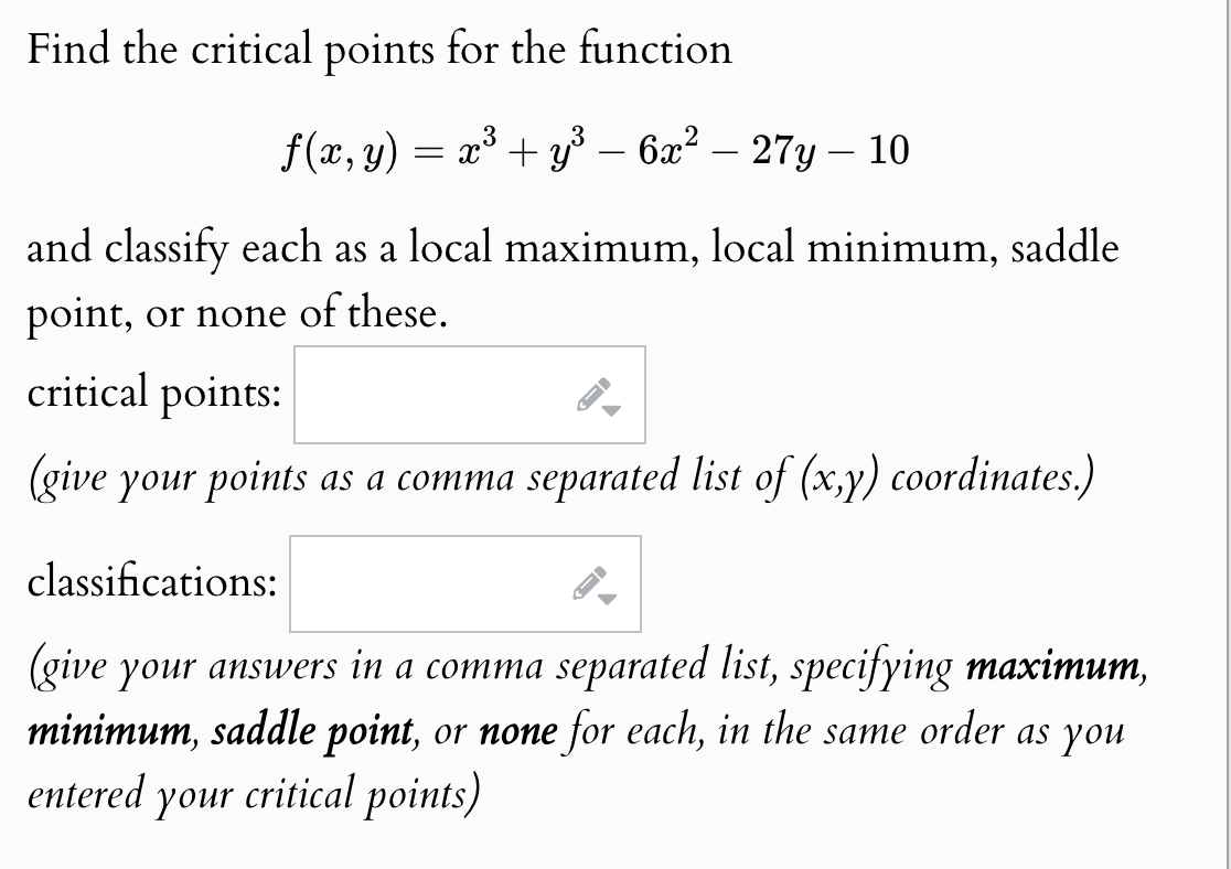 Find the critical points for the function
f(x, y) = x² + y³ - 6x² - 27y - 10
and classify each as a local maximum, local minimum, saddle
point, or none of these.
critical points:
(give your points as a comma separated list of (x,y) coordinates.)
classifications:
(give your answers in a comma separated list, specifying maximum,
minimum, saddle point, or none for each, in the same order as you
entered your critical points)