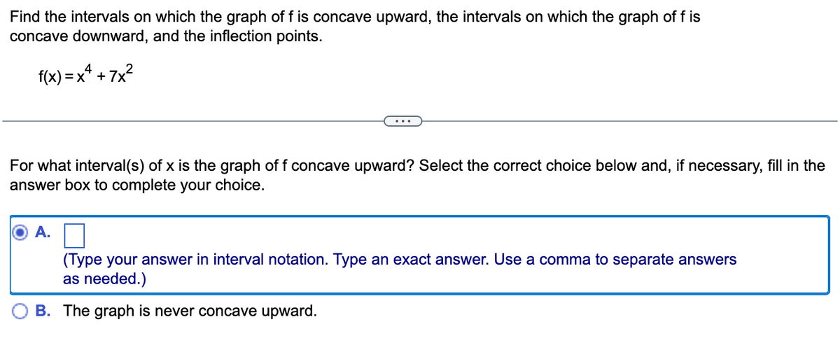 Find the intervals on which the graph of f is concave upward, the intervals on which the graph of f is
concave downward, and the inflection points.
f(x)=x² +7x²
For what interval(s) of x is the graph of f concave upward? Select the correct choice below and, if necessary, fill in the
answer box to complete your choice.
A.
(Type your answer in interval notation. Type an exact answer. Use a comma to separate answers
as needed.)
B. The graph is never concave upward.