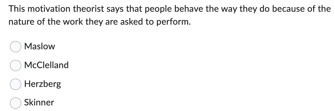 This motivation theorist says that people behave the way they do because of the
nature of the work they are asked to perform.
Maslow
McClelland
Herzberg
Skinner