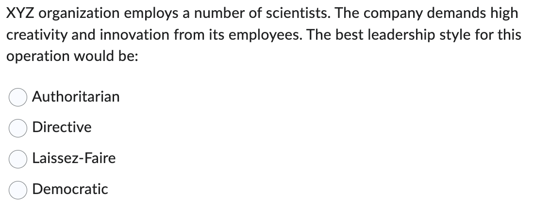 XYZ organization employs a number of scientists. The company demands high
creativity and innovation from its employees. The best leadership style for this
operation would be:
Authoritarian
Directive
Laissez-Faire
Democratic
оо