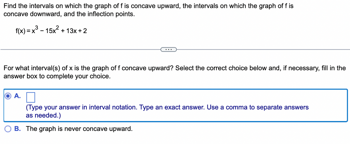 Find the intervals on which the graph of f is concave upward, the intervals on which the graph of f is
concave downward, and the inflection points.
f(x) = x³ − 15x² + 13x + 2
For what interval(s) of x is the graph of f concave upward? Select the correct choice below and, if necessary, fill in the
answer box to complete your choice.
A.
(Type your answer in interval notation. Type an exact answer. Use a comma to separate answers
as needed.)
B. The graph is never concave upward.