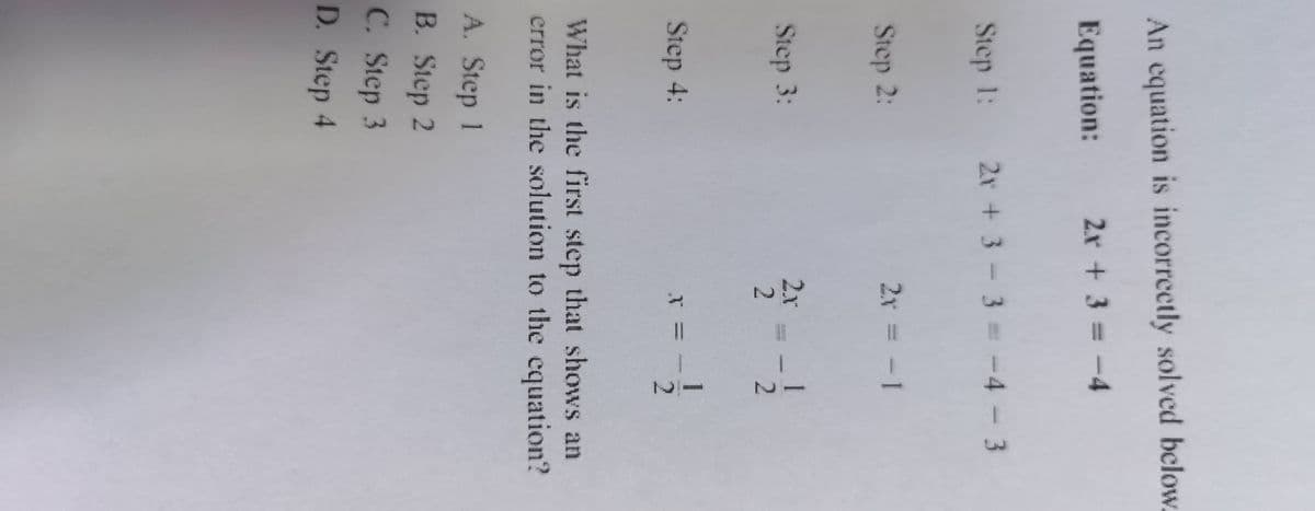 12
An equation is incorrectly solved below.
Equation:
2x + 3
= -4
Step 1:
2r+3-3= -4 -3
-4-3
Step 2:
2x = - 1
Step 3:
2x
Step 4:
1
2.
What is the first step that shows an
error in the solution to the equation?
A. Step 1
B. Step 2
C. Step 3
D. Step 4
