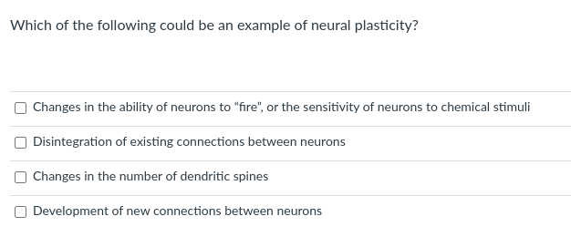 Which of the following could be an example of neural plasticity?
Changes in the ability of neurons to "fire", or the sensitivity of neurons to chemical stimuli
O Disintegration of existing connections between neurons
Changes in the number of dendritic spines
Development of new connections betv
neurons

