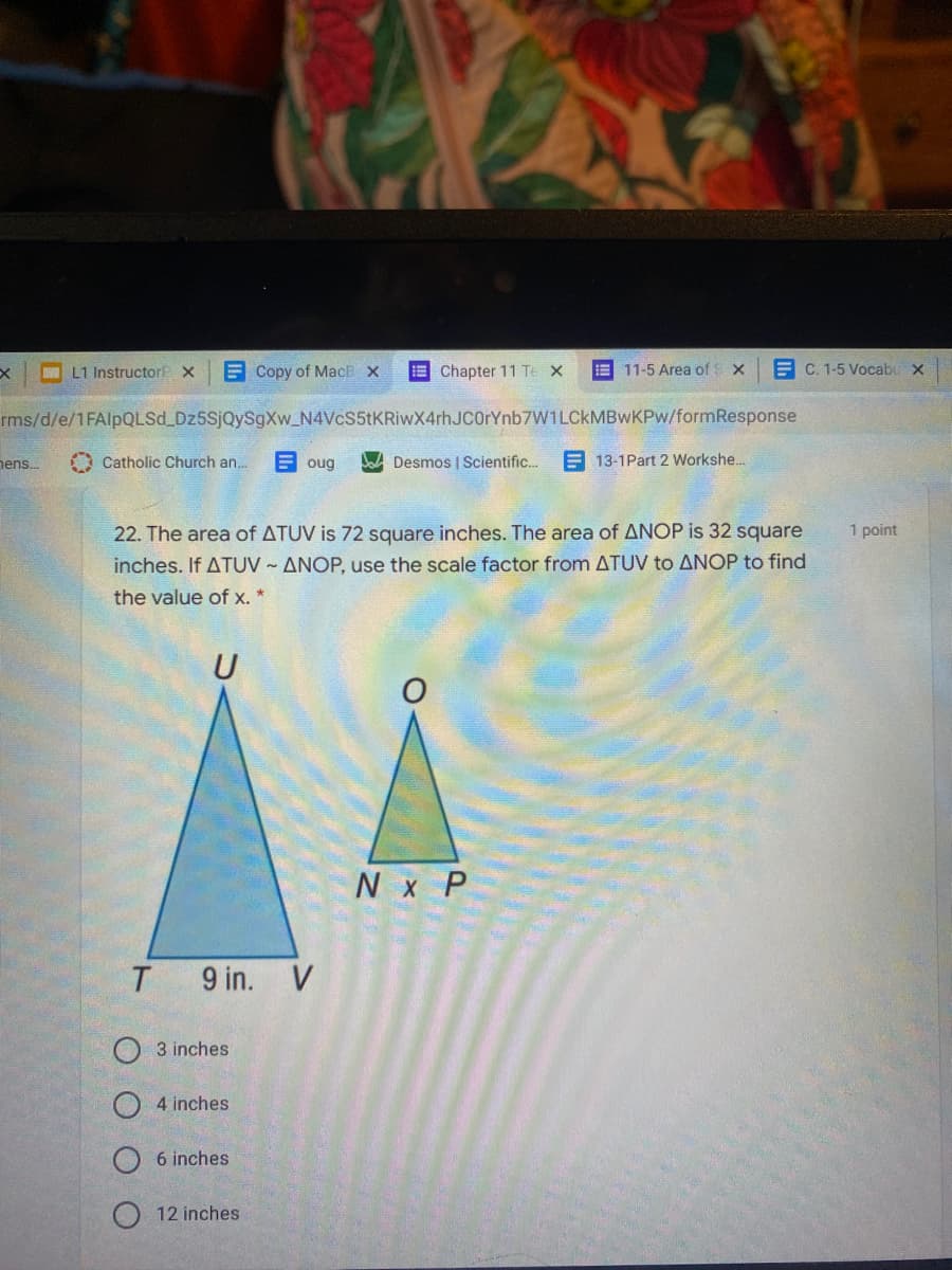 A L1 Instructor X
E Copy of MacE X
E Chapter 11 Te X
E 11-5 Area of:
E C. 1-5 Vocabu X
rms/d/e/1FAlpQLSd Dz5SjQySgXw_N4VcS5tKRiwX4rhJCOrYnb7W1LCkMBwKPw/formResponse
nens.
A Catholic Church an.
E oug
Da Desmos | Scientific.
E 13-1Part 2 Workshe..
22. The area of ATUV is 72 square inches. The area of ANOP is 32 square
1 point
inches. If ATUV - ANOP, use the scale factor from ATUV to ANOP to find
the value of x. *
U
N x P
9 in. V
O 3 inches
4 inches
6 inches
12 inches
