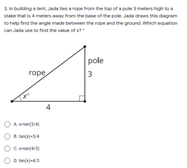 3. In building a tent, Jada ties a rope from the top of a pole 3 meters high to a
stake that is 4 meters away from the base of the pole. Jada draws this diagram
to help find the angle made between the rope and the ground. Which equation
can Jada use to find the value of x? *
pole
rope
3
4
A. x=tan(3/4)
B. tan(x)=3/4
O C. x=tan(4/3)
O D. tan(x)=4/3
