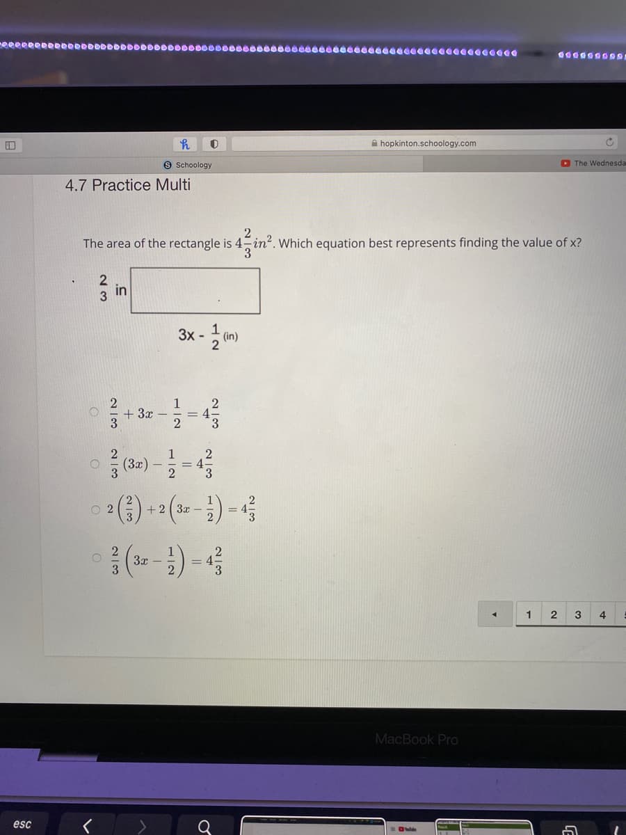 A hopkinton.schoology.com
S Schoology
O The Wednesda
4.7 Practice Multi
2
The area of the rectangle is 4 in?. Which equation best represents finding the value of x?
3.
2
3 in
3x -
(in)
1
+ 3x –
3
= 4-
2
3.
1
(3x)
3
2
= 4
3
2
O 2
+2 3x –
() -4
2
3x -
1
3
4
MacBook Pro
esc
