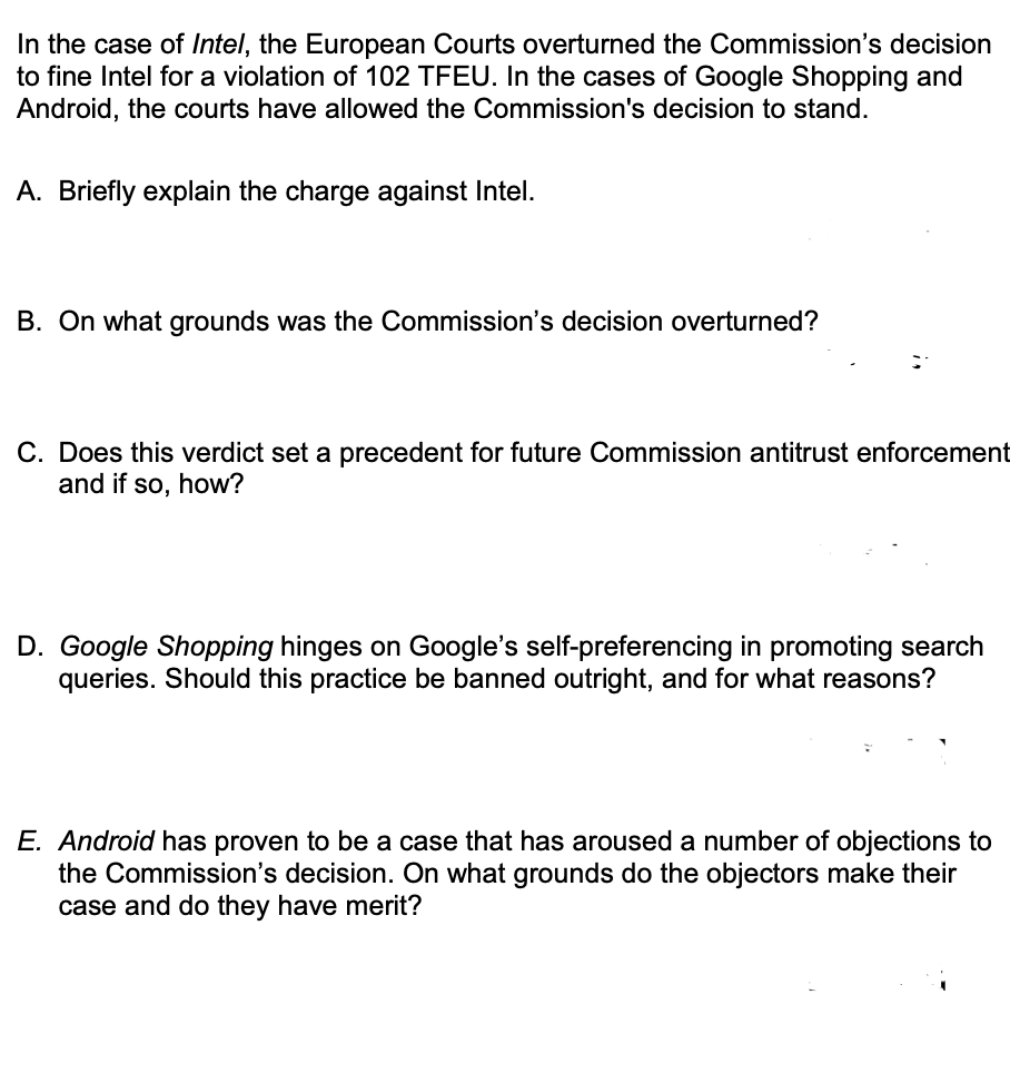 In the case of Intel, the European Courts overturned the Commission's decision
to fine Intel for a violation of 102 TFEU. In the cases of Google Shopping and
Android, the courts have allowed the Commission's decision to stand.
A. Briefly explain the charge against Intel.
B. On what grounds was the Commission's decision overturned?
C. Does this verdict set a precedent for future Commission antitrust enforcement
and if so, how?
D. Google Shopping hinges on Google's self-preferencing in promoting search
queries. Should this practice be banned outright, and for what reasons?
E. Android has proven to be a case that has aroused a number of objections to
the Commission's decision. On what grounds do the objectors make their
case and do they have merit?