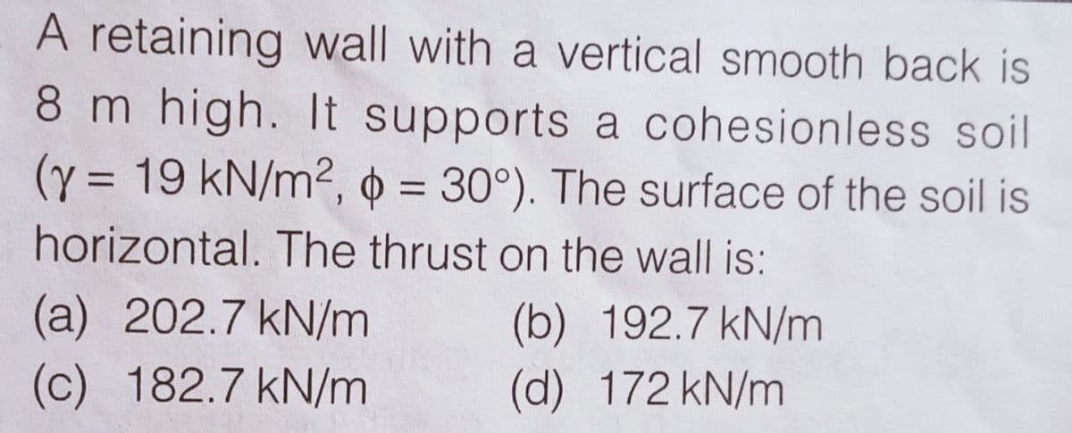 A retaining wall with a vertical smooth back is
8 m high. It supports a cohesionless soil
(y = 19 kN/m2, 0 = 30°). The surface of the soil is
%D
horizontal. The thrust on the wall is:
(a) 202.7 kN/m
(c) 182.7 kN/m
(b) 192.7 kN/m
(d) 172 kN/m
