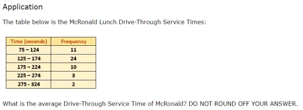 Application
The table below is the McRonald Lunch Drive-Through Service Times:
Time (seconds)
Frequency
75 - 124
11
125 - 174
24
175 - 224
10
225 - 274
275 - 324
2
What is the average Drive-Through Service Time of McRonald? DO NOT ROUND OFF YOUR ANSWER.
