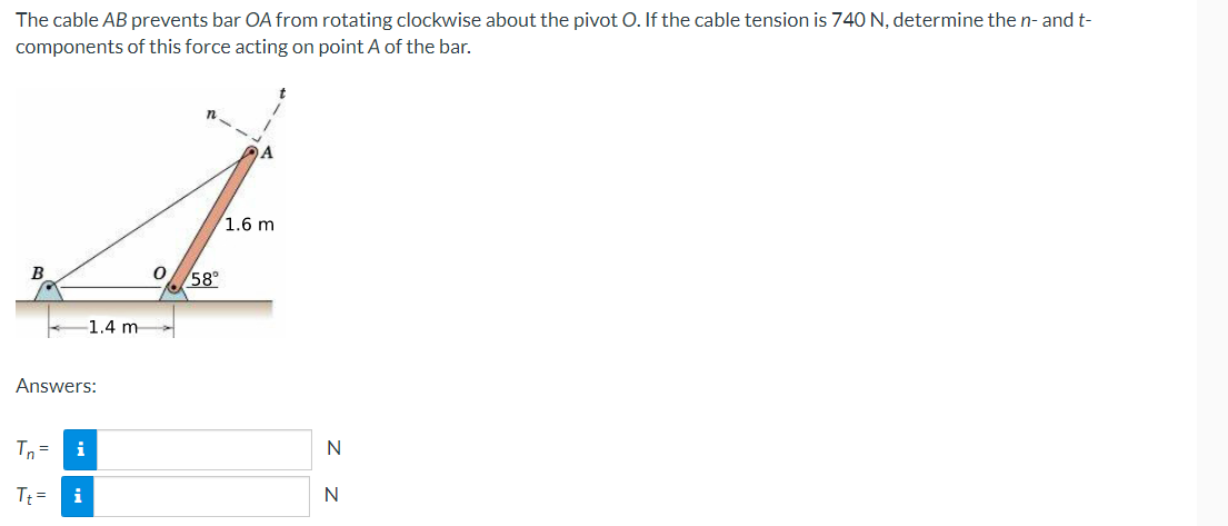 The cable AB prevents bar OA from rotating clockwise about the pivot O. If the cable tension is 740 N, determine the n- and t-
components of this force acting on point A of the bar.
n
4
1.6 m
0 58°
1.4 m
Answers:
Tn= i
Tt= i
N
N