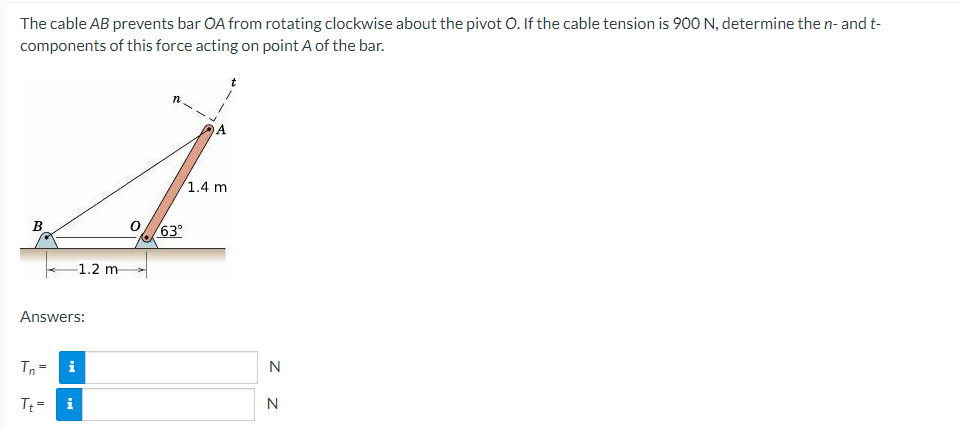 The cable AB prevents bar OA from rotating clockwise about the pivot O. If the cable tension is 900 N, determine the n- and t-
components of this force acting on point A of the bar.
1.4 m
B
Answers:
Tn=
Tt=
MI
i
1.2 m
63°
N
N