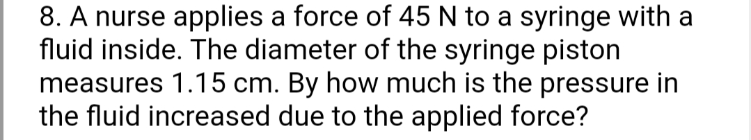 8. A nurse applies a force of 45 N to a syringe with a
fluid inside. The diameter of the syringe piston
measures 1.15 cm. By how much is the pressure in
the fluid increased due to the applied force?
