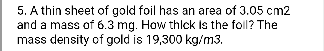 5. A thin sheet of gold foil has an area of 3.05 cm2
and a mass of 6.3 mg. How thick is the foil? The
mass density of gold is 19,300 kg/m3.
