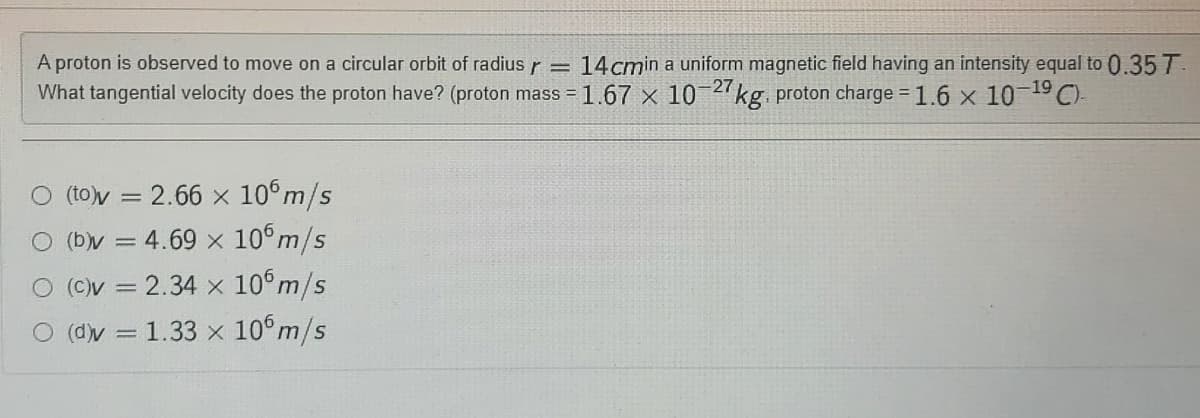 A proton is observed to move on a circular orbit of radius
r =
14cmin a uniform magnetic field having an intensity equal to 0.35 T.
What tangential velocity does the proton have? (proton mass = 1.67 x 10 2kg. proton charge = 1.6 x 10 19 C).
O (toy = 2.66 × 10°m/s
(b)y = 4.69 x 10°m/s
O (Cv = 2.34 x 10°m/s
O (dv = 1.33 x 10°m/s
