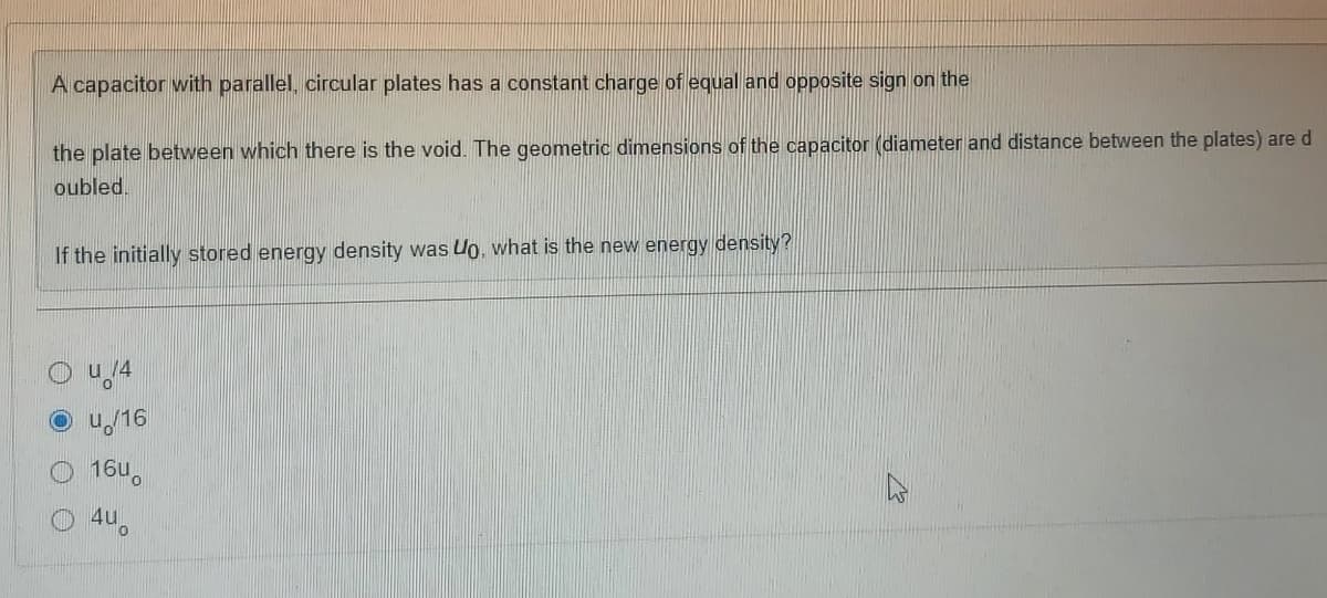 A capacitor with parallel, circular plates has a constant charge of equal and opposite sign on the
the plate between which there is the void. The geometric dimensions of the capacitor (diameter and distance between the plates) are d
oubled.
If the initially stored energy density was Uo, what is the new energy density?
u /4
u/16
1640
O 4u,
