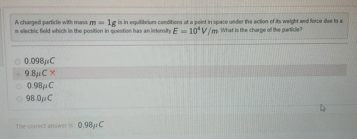 lg is in equilibrium conditions at a point in space under the action of its weight and force due to a
A charged particle with mass m =
n electric field which in the position in question has an intensity E =
10* V/m What is the charge of the particle?
0.098uC
9.81C X
0.98uC
98.0uC
The correct answer is: 0.98uC
