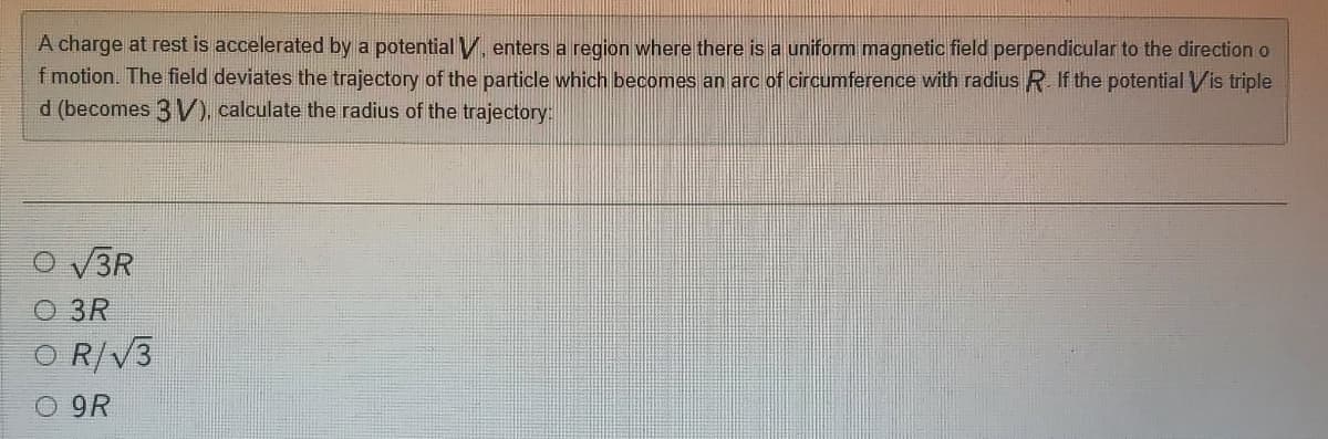 A charge at rest is accelerated by a potential V, enters a region where there is a uniform magnetic field perpendicular to the direction o
f motion. The field deviates the trajectory of the particle which becomes an arc of circumference with radius R. If the potential Vis triple
d (becomes 3 V)), calculate the radius of the trajectory:
O V3R
O 3R
O R/V3
O 9R
