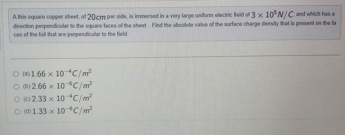 A thin square copper sheet of 20cm per side, is immersed in a very large uniform electric field of 3 x 10 N/C. and which has a
direction perpendicular to the square faces of the sheet Find the absolute value of the surface charge density that is present on the fa
ces of the foil that are perpendicular to the field.
O a1.66 x 10C/m2
O b) 2.66 x 10C/m?
O© 2.33 x 10C/m2
O @1.33 x 10°C/m2
