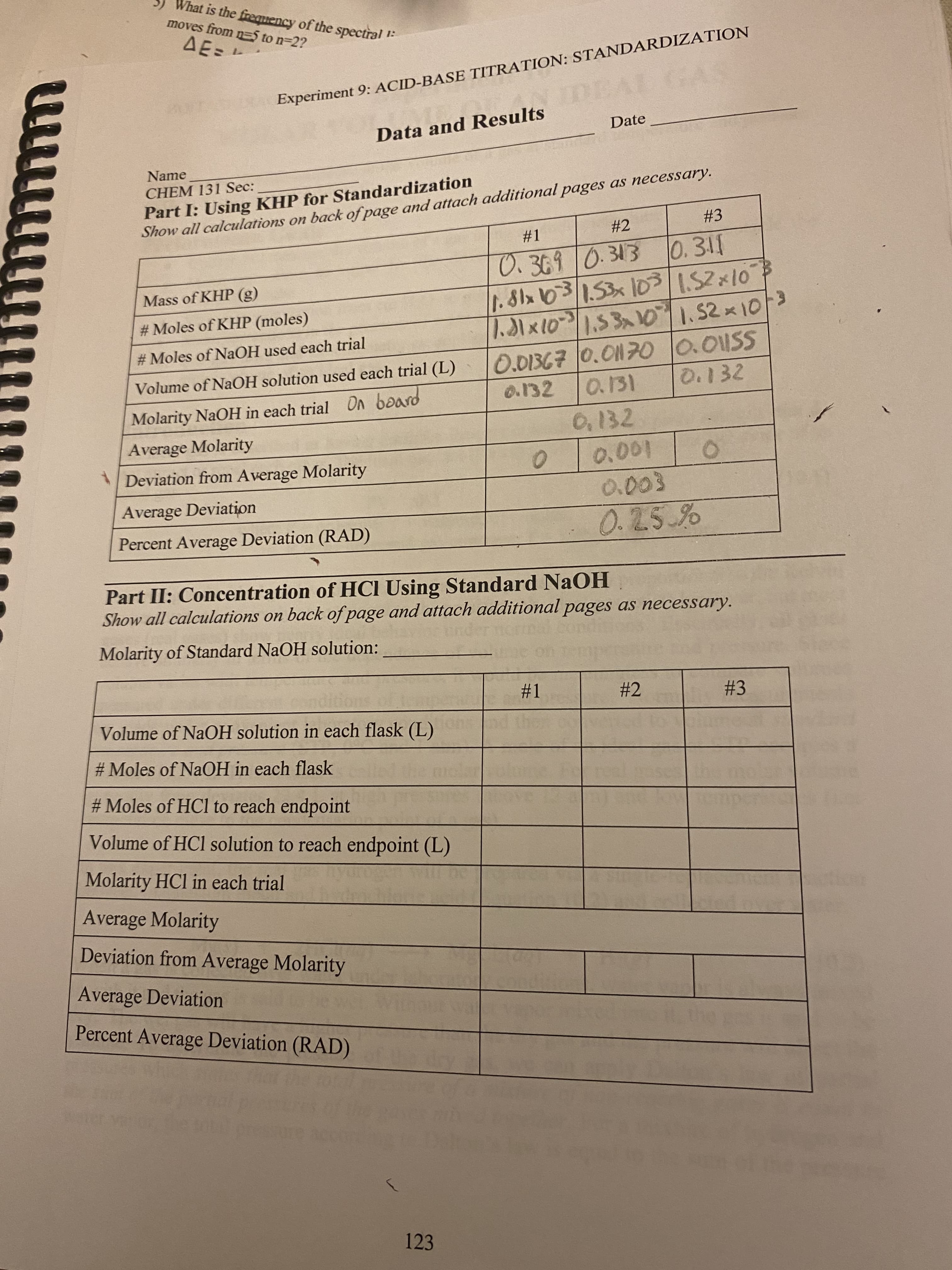 1:
Experiment 9: ACID-BASE TITRATION: STANDARDIZATION
What is the frequency of the spectral
moves from n=5 to n=2?
ΔΕΞ
Data and Results
Date
Name
CHEM 131 Sec:
Part I: Using KHP for Standardization
Show all calculations on back of page and attach additional pages as necessary.
#2
#3
#1
0.369 0.313
0.311
Mass of KHP (g)
1.81x 103 / 1.53 x 10³
1.52 x 10
#Moles of KHP (moles)
1.31 × 10³ | 1.53x10 | 1.52 × 10/³
#Moles of NaOH used each trial
0.01367 0.01170
0.01SS
Volume of NaOH solution used each trial (L)
0.132
0.132 0.131
Molarity NaOH in each trial On board
0.132
Average Molarity
Deviation from Average Molarity
0
0.001
Average Deviation
0.003
0.25%
Percent Average Deviation (RAD)
Part II: Concentration of HCI Using Standard NaOH
Show all calculations on back of page and attach additional pages as necessary.
Molarity of Standard NaOH solution:
#1
#2
#3
Volume of NaOH solution in each flask (L)
#Moles of NaOH in each flask
#Moles of HCl to reach endpoint
Volume of HCl solution to reach endpoint (L)
Molarity HCl in each trial
Average Molarity
Deviation from Average Molarity
Average Deviation
Percent Average Deviation (RAD)
(
123