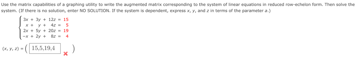 Use the matrix capabilities of a graphing utility to write the augmented matrix corresponding to the system of linear equations in reduced row-echelon form. Then solve the
system. (If there is no solution, enter NO SOLUTION. If the system is dependent, express x, y, and z in terms of the parameter a.)
3x + 3y + 12z = 15
x + y +
4z =
2x + 5y + 20z = 19
-x + 2y +
8z =
4
(х, у, 2) %3D
15,5,19,4
