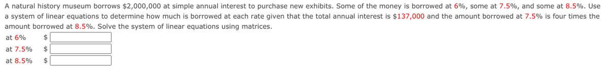 A natural history museum borrows $2,000,000 at simple annual interest to purchase new exhibits. Some of the money is borrowed at 6%, some at 7.5%, and some at 8.5%. Use
a system of linear equations to determine how much is borrowed at each rate given that the total annual interest is $137,000 and the amount borrowed at 7.5% is four times the
amount borrowed at 8.5%. Solve the system of linear equations using matrices.
at 6%
at 7.5%
$
at 8.5%
2$
