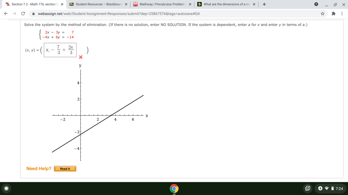A Section 7.2 - Math 176, section D X
Bb Student Resources - Blackboard x
M Mathway | Precalculus Problem x
s What are the dimensions of a rec
+
i webassign.net/web/Student/Assignment-Responses/submit?dep=25867576&tags=autosave#Q4
Solve the system by the method of elimination. (If there is no solution, enter NO SOLUTION. If the system is dependent, enter a for x and enter y in terms of a.)
2x - 3y =
7
-4x + 6y = -14
7
(х, у) - (| х, —
2x
3
3
y
4
2
-2
6
Need Help?
Read It
4 V i 7:24
