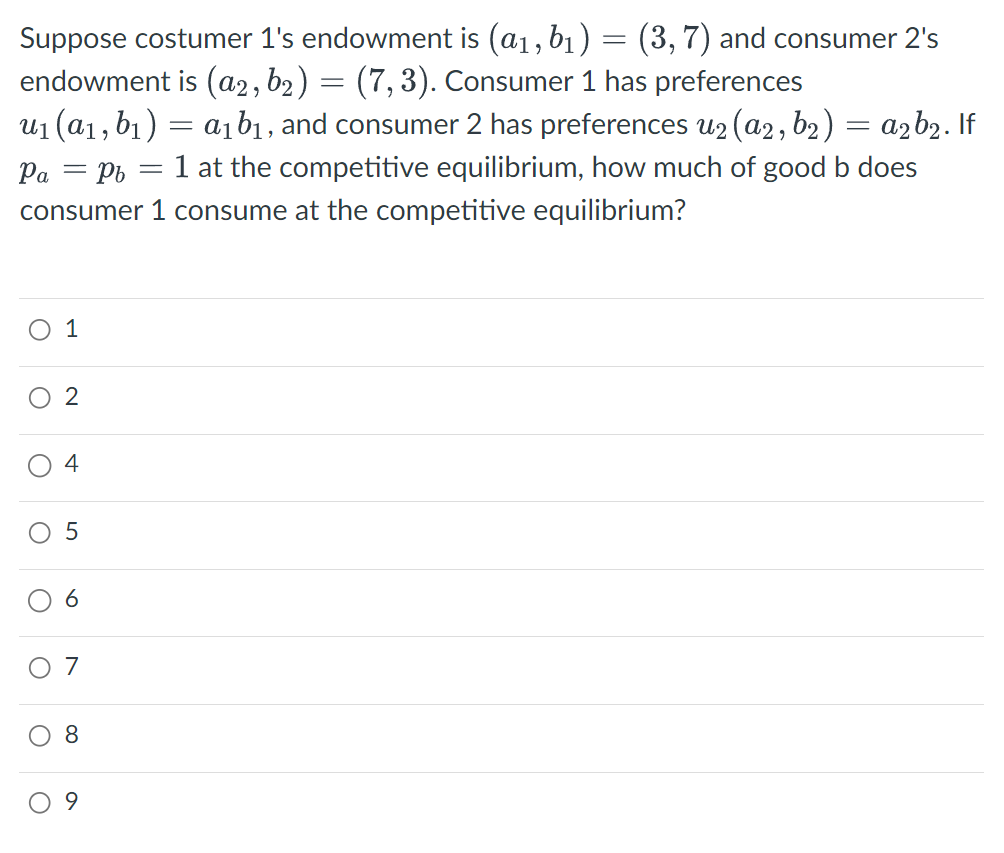 Suppose costumer 1's endowment is (a₁, b₁) = (3, 7) and consumer 2's
endowment is (a2, b2 ) = (7, 3). Consumer 1 has preferences
u₁ (a₁, b₁) = a₁b₁, and consumer 2 has preferences u₂(a2, b₂) = a₂b₂. If
Pa = Pb = 1 at the competitive equilibrium, how much of good b does
consumer 1 consume at the competitive equilibrium?
O 1
O
O
O
O
O
2
4
5
6
7
8
9