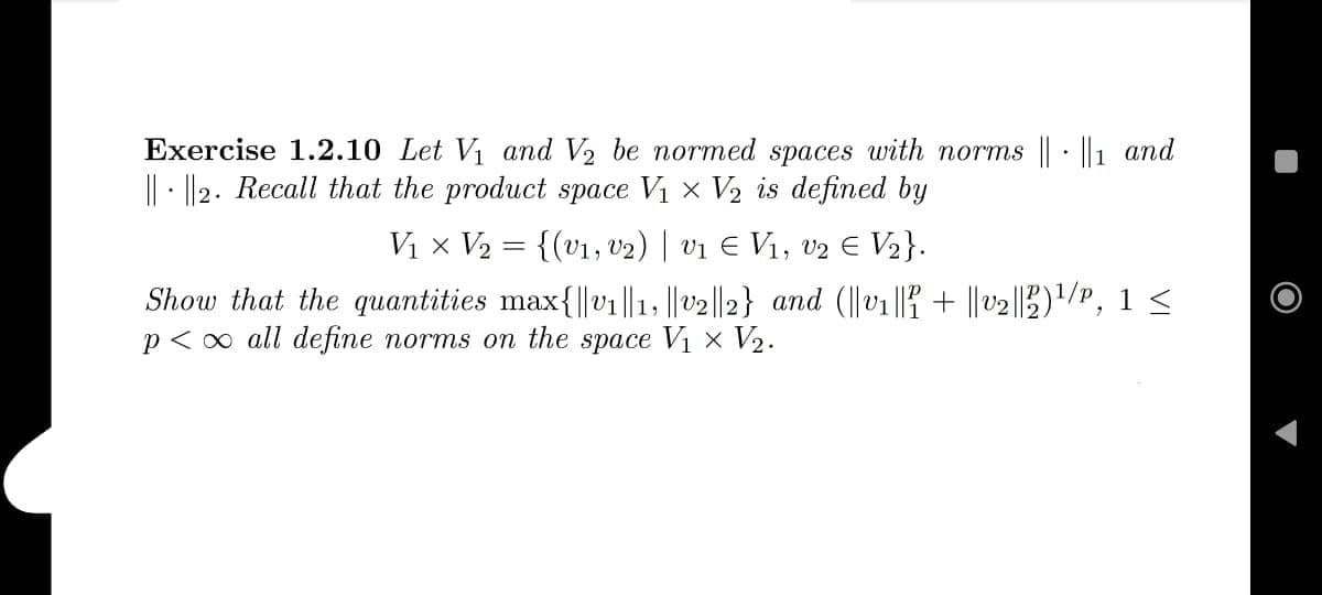 .
Exercise 1.2.10 Let V₁ and V₂ be normed spaces with norms || ||1 and
||||2. Recall that the product space V₁ V₂ is defined by
V₁ × V₂ = {(V₁, V2) | V1 € V₁, V2 € V₂}.
Show that the quantities max{||v₁||1, ||v2||2} and (||v₁|| + ||v₂||2)¹/P, 1 ≤
p<∞ all define norms on the space V₁ × V₂.