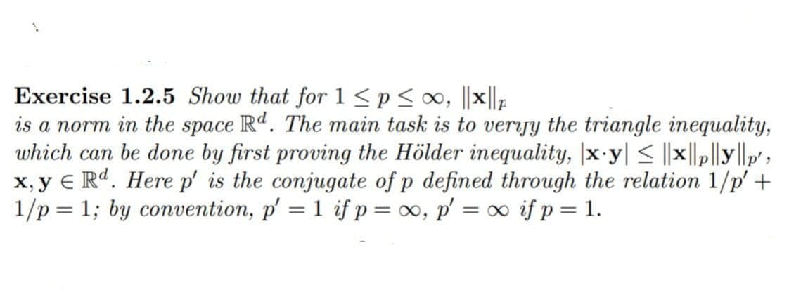 Exercise 1.2.5 Show that for 1 ≤p ≤ ∞, ||x||p
is a norm in the space Rd. The main task is to veryy the triangle inequality,
which can be done by first proving the Hölder inequality, |x-y| ≤ ||x||p|ly||p',
x,y e Rd. Here p' is the conjugate of p defined through the relation 1/p' +
1/p= 1; by convention, p′ = 1 if p = ∞, p′ = ∞ if p = 1.