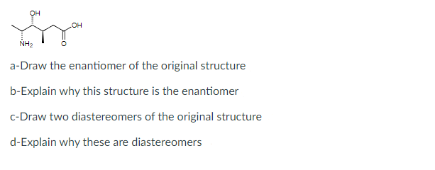 он
он
NH2
a-Draw the enantiomer of the original structure
b-Explain why this structure is the enantiomer
c-Draw two diastereomers of the original structure
d-Explain why these are diastereomers
