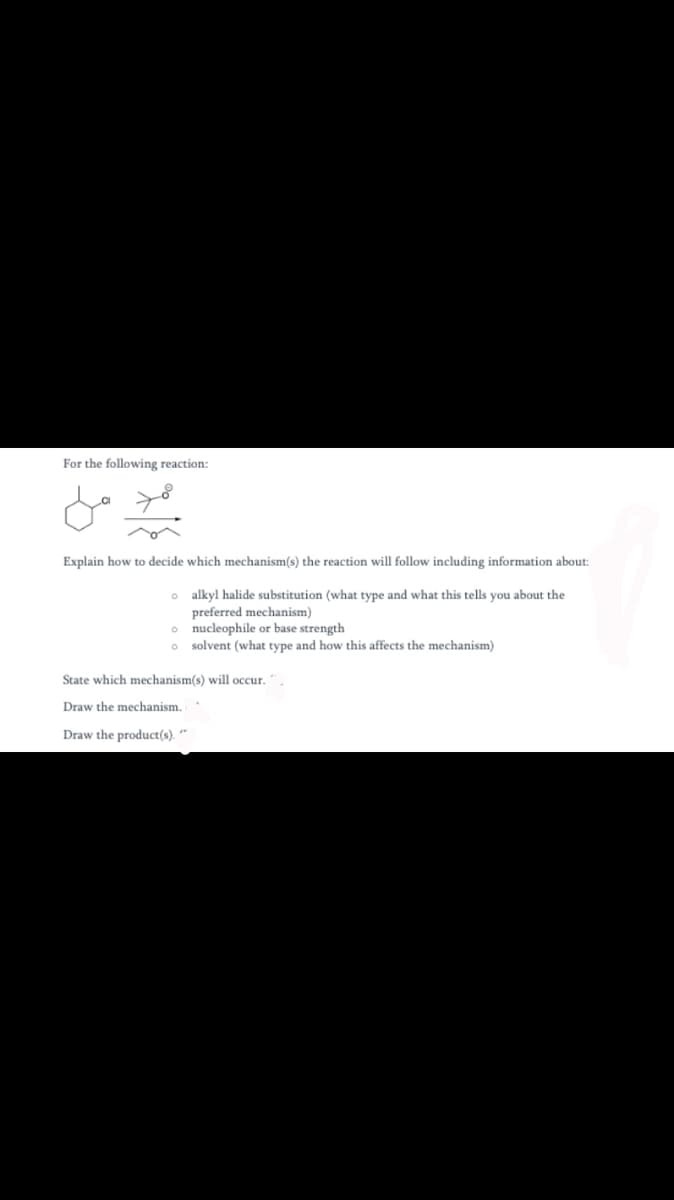 For the following reaction:
Explain how to decide which mechanism(s) the reaction will follow including information about:
o alkyl halide substitution (what type and what this tells you about the
preferred mechanism)
o nucleophile or base strength
o solvent (what type and how this affects the mechanism)
State which mechanism(s) will occur.".
Draw the mechanism.
Draw the product(s). *
