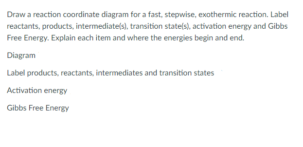 Draw a reaction coordinate diagram for a fast, stepwise, exothermic reaction. Label
reactants, products, intermediate(s), transition state(s), activation energy and Gibbs
Free Energy. Explain each item and where the energies begin and end.
Diagram
Label products, reactants, intermediates and transition states
Activation energy
Gibbs Free Energy
