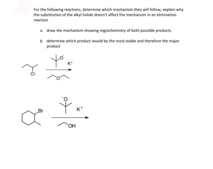 For the following reactions, determine which mechanism they will follow, explain why
the substitution of the alkyl halide doesn't affect the mechanism in an elimination
reaction
a. draw the mechanism showing regiochemistry of both possible products
b. determine which product would be the most stable and therefore the major
product
yo
K*
Br
K*
HO
