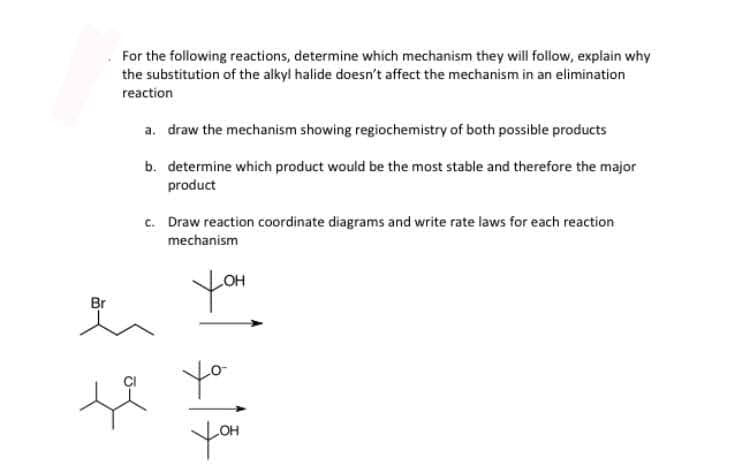 For the following reactions, determine which mechanism they will follow, explain why
the substitution of the alkyl halide doesn't affect the mechanism in an elimination
reaction
a. draw the mechanism showing regiochemistry of both possible products
b. determine which product would be the most stable and therefore the major
product
c. Draw reaction coordinate diagrams and write rate laws for each reaction
mechanism
you
Br
yo
you
HO
