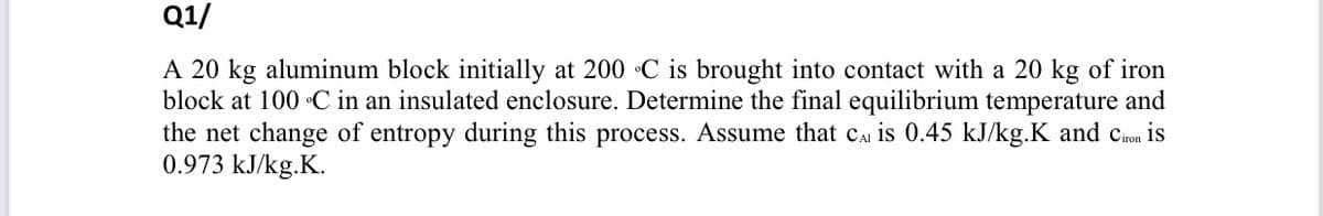 Q1/
A 20 kg aluminum block initially at 200 C is brought into contact with a 20 kg of iron
block at 100 C in an insulated enclosure. Determine the final equilibrium temperature and
the net change of entropy during this process. Assume that cai is 0.45 kJ/kg.K and cion is
0.973 kJ/kg.K.
