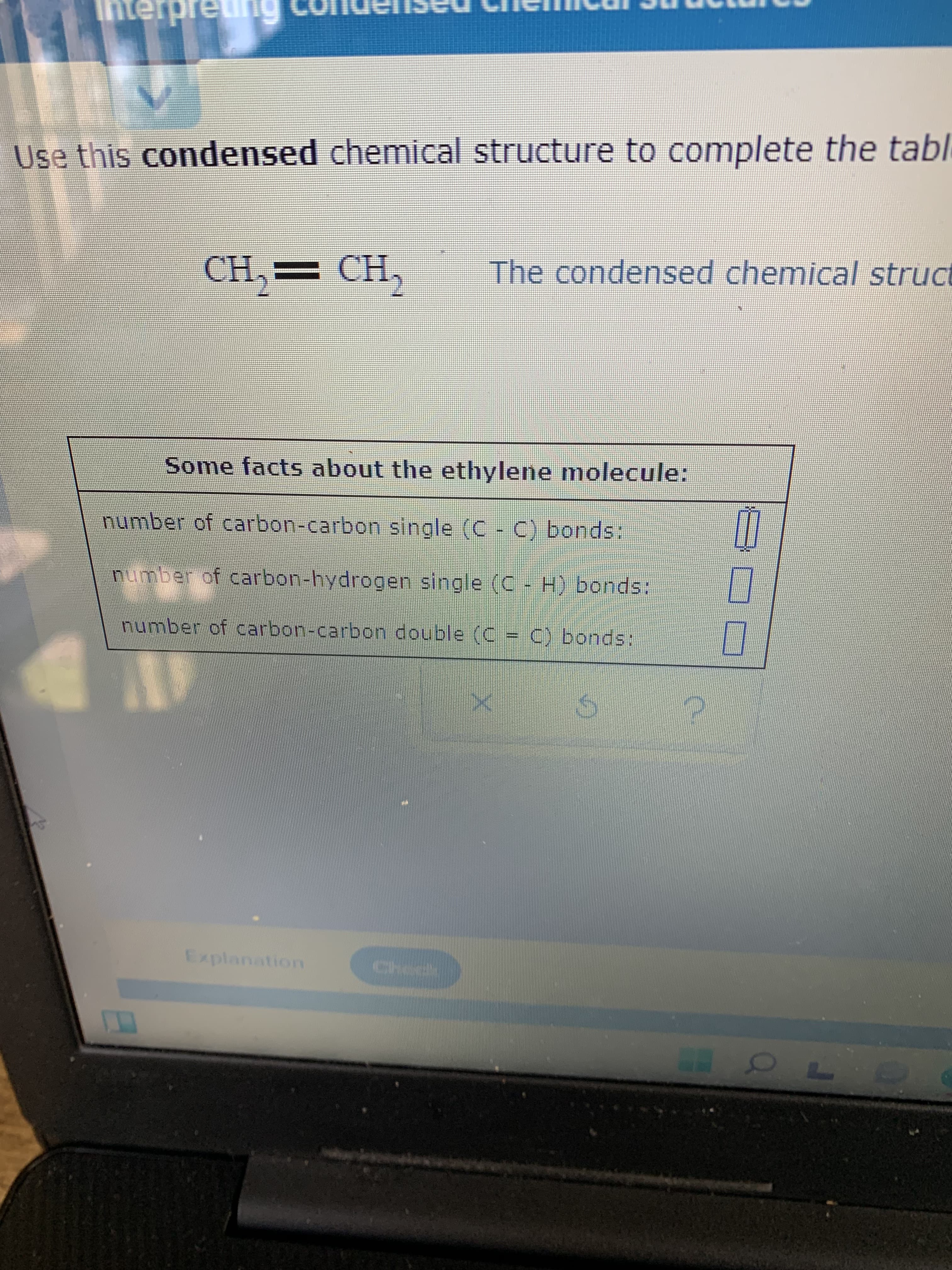 Use this condensed chemical structure to complete the tabl
The condensed chemical struct
"CH.
CH.
Some facts about the ethylene molecule:
number of carbon-carbon single (C - C) bonds:
number of carbon-hydrogen single (C - H) bonds:
number of carbon-carbon double (C = C) bonds:
Explanation
