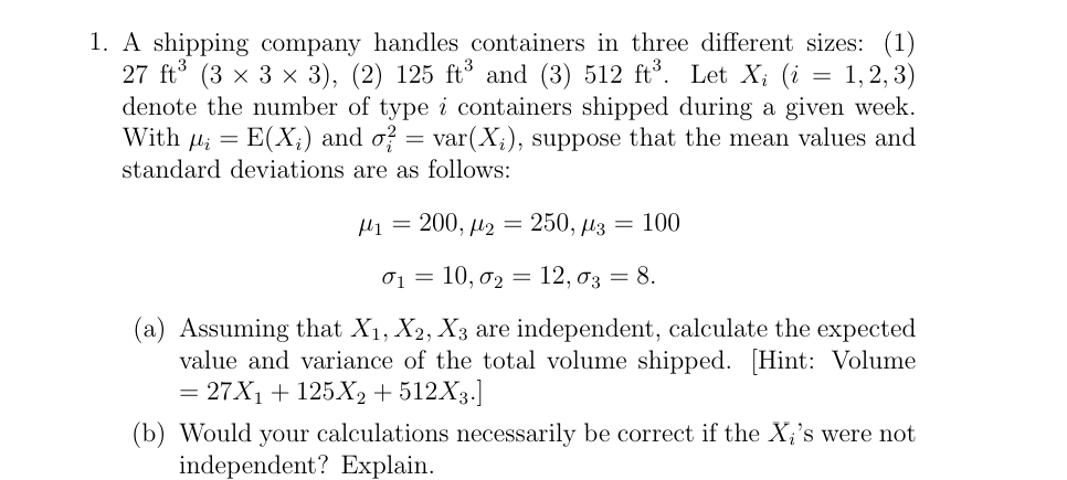 =
1. A shipping company handles containers in three different sizes: (1)
27 ft3 (3 × 3 × 3), (2) 125 ft3 and (3) 512 ft³. Let Xi (i 1,2,3)
denote the number of type i containers shipped during a given week.
With E(X) and σ² = var(X;), suppose that the mean values and
standard deviations are as follows:
=
H1200, μ2 = 250, μ3 = 100
0₁ = 10, σ2 = 12, σ3 = 8.
(a) Assuming that X1, X2, X3 are independent, calculate the expected
value and variance of the total volume shipped. [Hint: Volume
=27X1 +125X2 + 512X3.]
(b) Would your calculations necessarily be correct if the X's were not
independent? Explain.