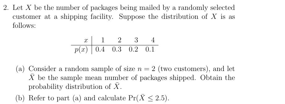 2. Let X be the number of packages being mailed by a randomly selected
customer at a shipping facility. Suppose the distribution of X is as
follows:
X
1
2 3 4
p(x) 0.4 0.3 0.2 0.1
(a) Consider a random sample of size n = 2 (two customers), and let
X be the sample mean number of packages shipped. Obtain the
probability distribution of X.
(b) Refer to part (a) and calculate Pr(X ≤ 2.5).