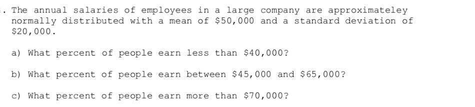 . The annual salaries of employees in a large company are approximateley
normally distributed with a mean of $50,000 and a standard deviation of
$20,000.
a) What percent of people earn less than $40,000?
b) What percent of people earn between $45,000 and $65,000?
c) What percent of people earn more than $70,000?
