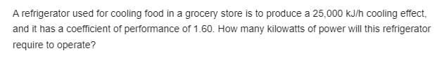 A refrigerator used for cooling food in a grocery store is to produce a 25,000 KJ/h cooling effect,
and it has a coefficient of performance of 1.60. How many kilowatts of power will this refrigerator
require to operate?
