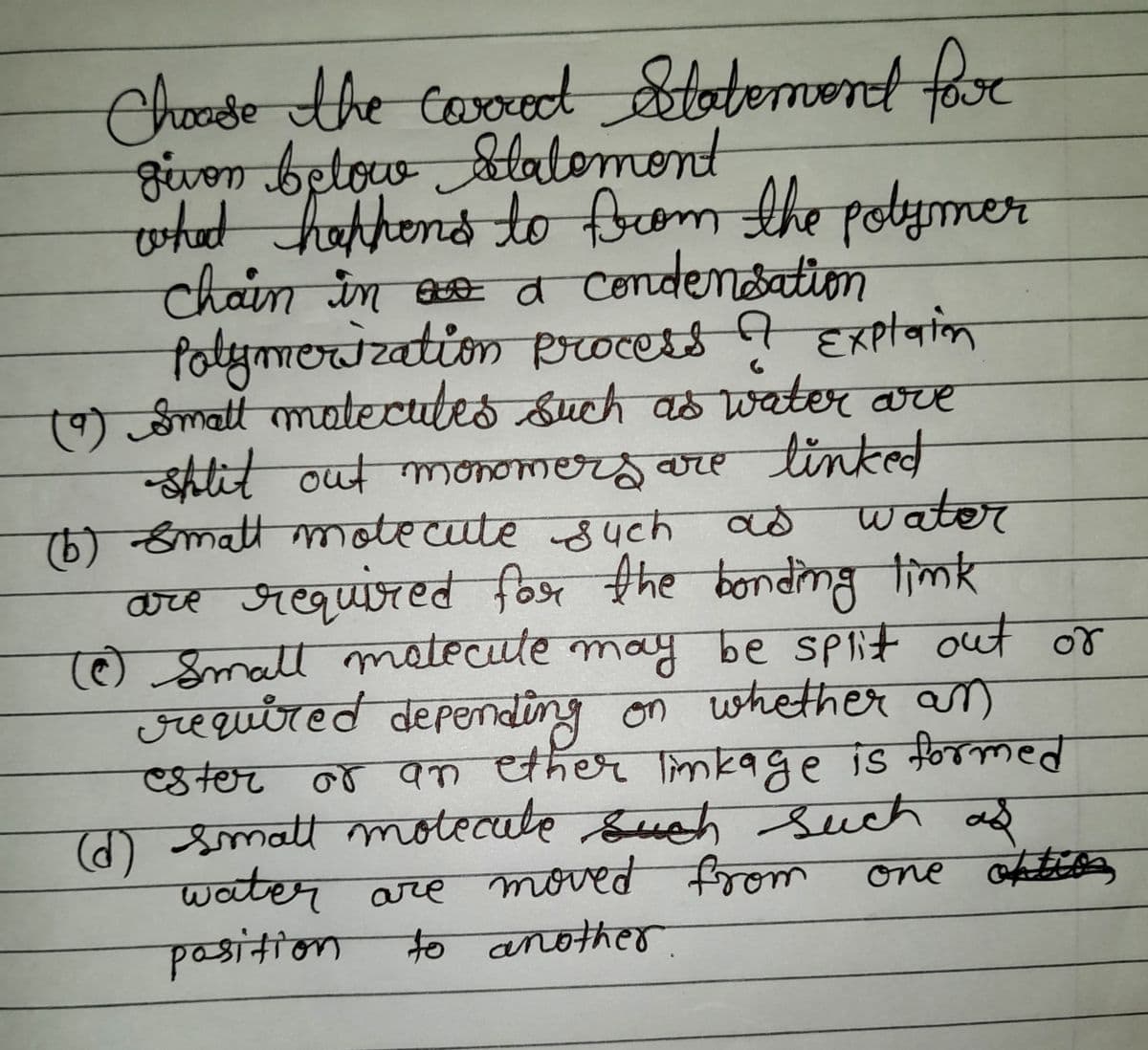 Choose the caroxed Statement far
given below Statement
том
what happens to from the polymer
chain in as a condensation
Polymerization
process ? Explaion
6
(9) Small matecutes such as water are
-split out monomers are linked
as water
(b) small molecule such as
are required for the bonding link
(0) Small molecule may be split out or
required depending on whether an
ester or an ether linkage is formed
(d) small motecate such such as
water are moved from
one option
position to another