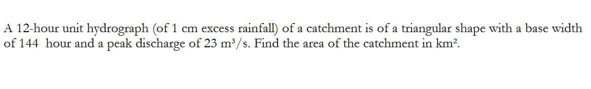 A 12-hour unit hydrograph (of 1 cm excess rainfall) of a catchment is of a triangular shape with a base width
of 144 hour and a peak discharge of 23 m³/s. Find the area of the catchment in km².