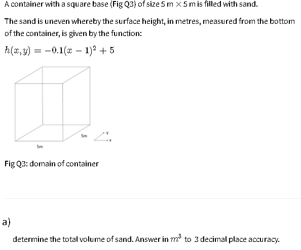 A container with a square base (Fig Q3) of size 5 m x5 m is filled with sand.
The sand is uneven whereby the surface height, in metres, measured from the bottom
of the container, is given by the function:
h(x, y) = -0.1(x – 1)2 + 5
5m
5m
Fig Q3: domain of container
a)
determine the total volume of sand. Answer in m° to 3 decimal place accuracy.
