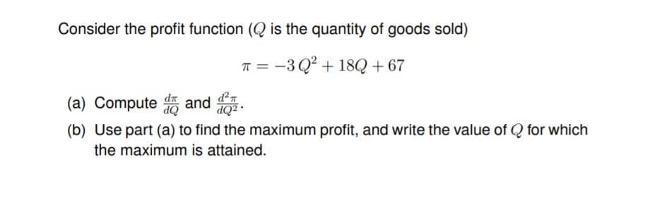 Consider the profit function (Q is the quantity of goods sold)
T =
-3 Q² + 18Q + 67
(a) Compute Q
d²n
dn
and
(b) Use part (a) to find the maximum profit, and write the value of Q for which
· TOP
the maximum is attained.
