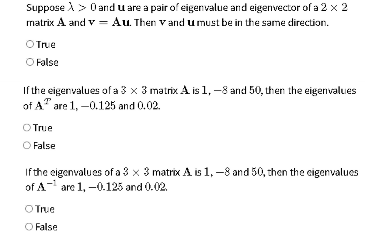 Suppose A > 0 and u are a pair of eigenvalue and eigenvector of a 2 x 2
Au. Then v and u must be in the same direction.
matrix A and v
True
False
If the eigenvalues of a 3 x 3 matrix A is 1, –8 and 50, then the eigenvalues
of A" are 1, –0.125 and 0.02.
True
False
If the eigenvalues of a 3 x 3 matrix A is 1, -8 and 50, then the eigenvalues
of A- are 1, –0.125 and 0.02.
-1
True
False
