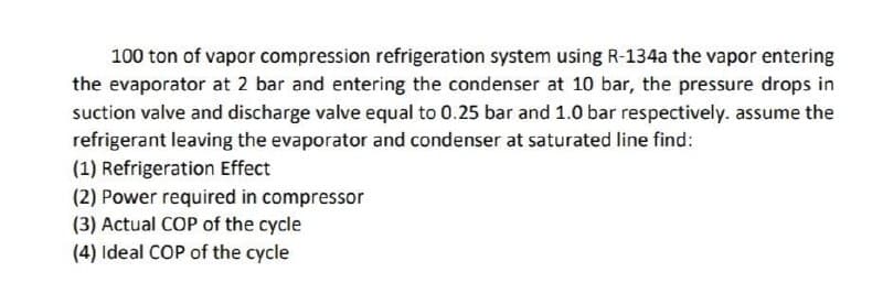 100 ton of vapor compression refrigeration system using R-134a the vapor entering
the evaporator at 2 bar and entering the condenser at 10 bar, the pressure drops in
suction valve and discharge valve equal to 0.25 bar and 1.0 bar respectively. assume the
refrigerant leaving the evaporator and condenser at saturated line find:
(1) Refrigeration Effect
(2) Power required in compressor
(3) Actual COP of the cycle
(4) Ideal COP of the cycle
