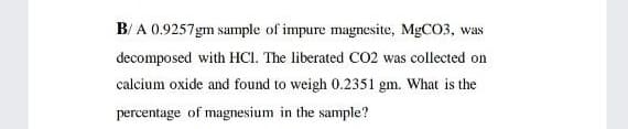 B/ A 0.9257gm sample of impure magnesite, MGCO3, was
decomposed with HCI. The liberated C02 was collected on
calcium oxide and found to weigh 0.2351 gm. What is the
percentage of magnesium in the sample?
