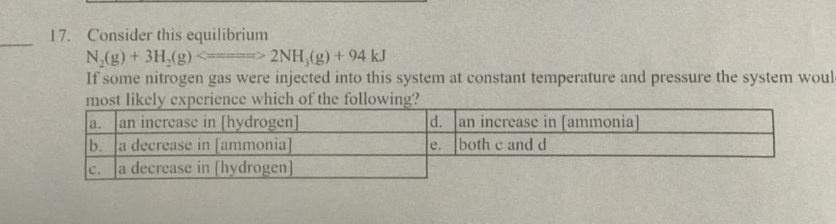 17. Consider this equilibrium
N,(g) + 3H,(g)
If some nitrogen gas were injected into this system at constant temperature and pressure the system woul
most likely experience which of the following?
an increase in [hydrogen]
b.
2NH,(g) + 94 kJ
an increase in [ammonia]
both c and d
a.
d.
a decrease in [ammonia]
c. a decrease in [hydrogen]
e.
